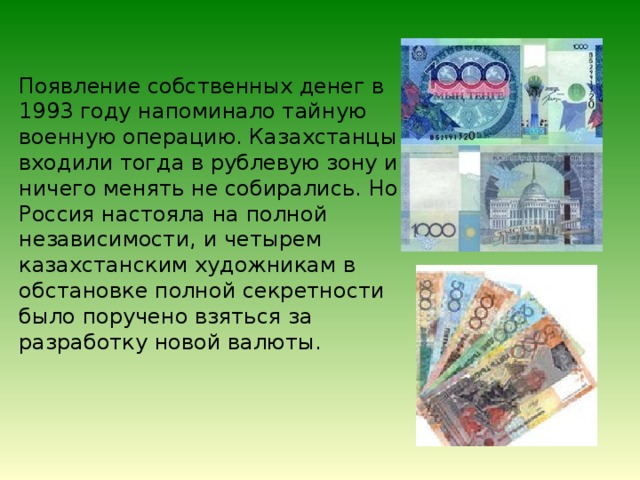 Появление собственных денег в 1993 году напоминало тайную военную операцию. Казахстанцы входили тогда в рублевую зону и ничего менять не собирались. Но Россия настояла на полной независимости, и четырем казахстанским художникам в обстановке полной секретности было поручено взяться за разработку новой валюты. 