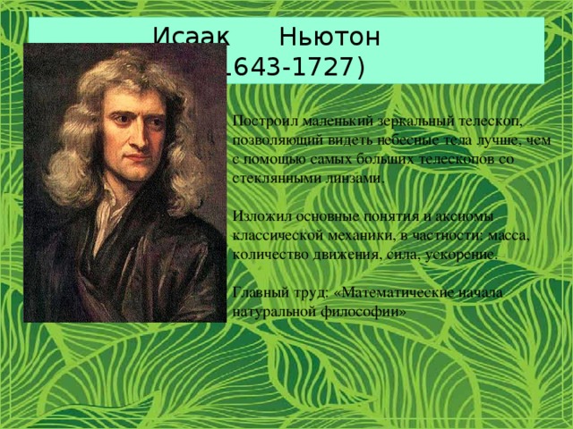 Исаак Ньютон  (1643-1727) Построил маленький зеркальный телескоп, позволяющий видеть небесные тела лучше, чем с помощью самых больших телескопов со стеклянными линзами. Изложил основные понятия и аксиомы классической механики, в частности: масса, количество движения, сила, ускорение. Главный труд: «Математические начала натуральной философии» 