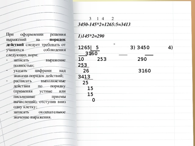  3 1 4 2 3450-145*2+1265:5=3413  1)145*2=290    5 3) 3450 4) 3160 10 253 290 253  26 3160 3413  25  15  15  0 При оформлении решения выражений на порядок  действий следует требовать от учащихся соблюдения следующих норм: записать выражение полностью; указать цифрами над знаками порядок действий; расписать выполняемые действия по порядку (применяя устные или письменные приемы вычислений), отступив вниз одну клетку; записать окончательное значение выражения. 