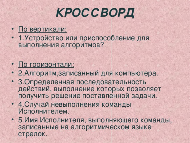 КРОССВОРД По вертикали: 1.Устройство или приспособление для выполнения алгоритмов?  По горизонтали: 2.Алгоритм,записанный для компьютера. 3.Определенная последовательность действий, выполнение которых позволяет получить решение поставленной задачи. 4.Случай невыполнения команды Исполнителем. 5.Имя Исполнителя, выполняющего команды, записанные на алгоритмическом языке стрелок. 