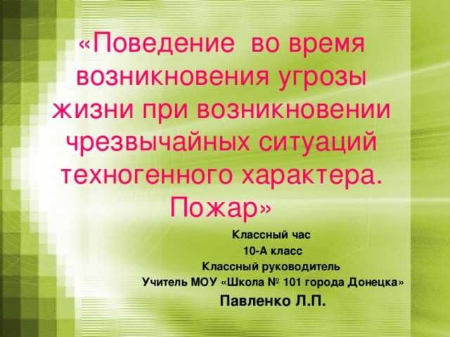 «Поведение во время возникновения угрозы жизни при возникновении чрезвычайных ситуаций техногенного характера.  Пожар» Классный час 10-А класс Классный руководитель Учитель МОУ «Школа № 101 города Донецка» Павленко Л.П. 