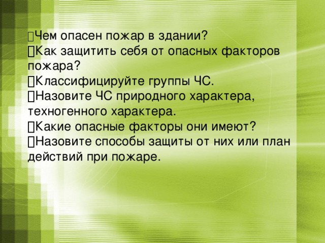  Чем опасен пожар в здании?   Как защитить себя от опасных факторов пожара?   Классифицируйте группы ЧС.   Назовите ЧС природного характера, техногенного характера.   Какие опасные факторы они имеют?   Назовите способы защиты от них или план действий при пожаре.   