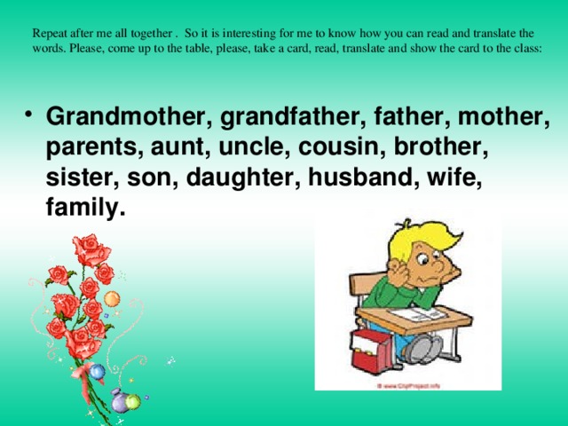 Repeat after me all together . So it is interesting for me to know how you can read and translate the words. Please, come up to the table, please, take a card, read, translate and show the card to the class:   Grandmother, grandfather, father, mother, parents, aunt, uncle, cousin, brother, sister, son, daughter, husband, wife, family. 