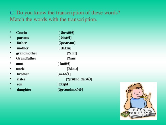 C . Do you know the transcription of these words?  Match the words with the transcription. Cousin     [ ´brʌðƏ]    parents     [ ´sistƏ]  father     [´peərənt]   mother     [ ´kʌzn] grandmother     [´a:nt] Grandfather     [´sʌn] aunt      [ fa:ðƏ]    uncle      [´sistə]  brother     [mʌðƏ]  sister      [´grᴂnd ´fa:ðƏ]  son      [´ʌɳkl]  daughter     [´grᴂndmʌðƏ]      