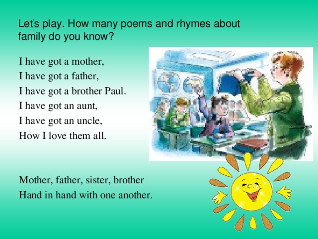     Let ’ s play. How many poems and rhymes about family do you know?   I have got a mother, I have got a father, I have got a brother Paul. I have got an aunt, I have got an uncle, How I love them all.   Mother, father, sister, brother Hand in hand with one another. 