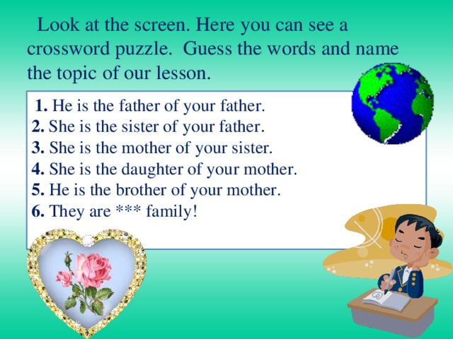  Look at the screen. Here you can see a crossword puzzle. Guess the words and name the topic of our lesson.  1. He is the father of your father.  2. She is the sister of your father .  3. She is the mother of your sister.  4. She is the daughter of your mother.  5. He is the brother of your mother. 6. They are *** family!   