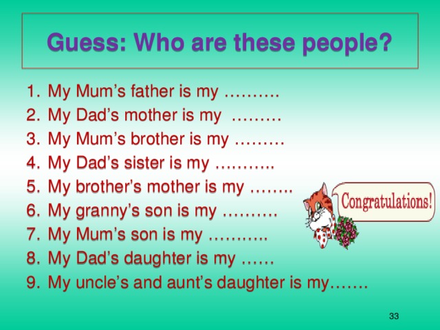 Guess: Who are these people? My Mum’s father is my ………. My Dad’s mother is my ……… My Mum’s brother is my ……… My Dad’s sister is my ……….. My brother’s mother is my …….. My granny’s son is my ………. My Mum’s son is my ……….. My Dad’s daughter is my …… My uncle’s and aunt’s daughter is my…….  