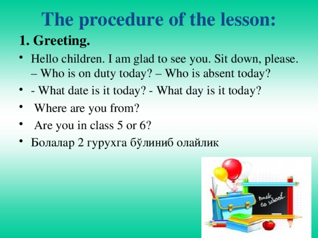 The procedure of the lesson:   1. Greeting.  Hello children. I am glad to see you. Sit down, please. – Who is on duty today? – Who is absent today? - What date is it today? - What day is it today?  Where are you from?  Are you in class 5 or 6? Болалар 2 гурухга бўлиниб олайлик 