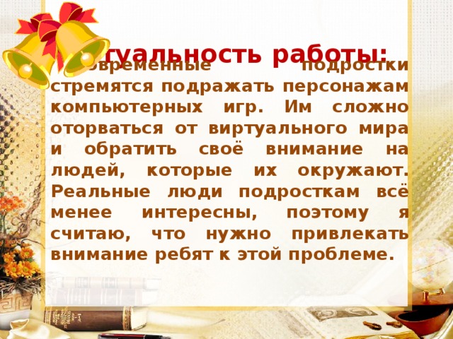 Актуальность работы: Современные подростки стремятся подражать персонажам компьютерных игр. Им сложно оторваться от виртуального мира и обратить своё внимание на людей, которые их окружают. Реальные люди подросткам всё менее интересны, поэтому я считаю, что нужно привлекать внимание ребят к этой проблеме. 