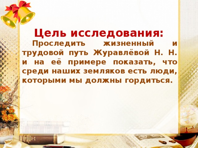 Цель исследования: Проследить жизненный и трудовой путь Журавлёвой Н. Н. и на её примере показать, что среди наших земляков есть люди, которыми мы должны гордиться. 