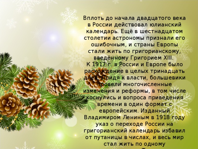 Вплоть до начала двадцатого века в России действовал юлианский календарь. Ещё в шестнадцатом столетии астрономы признали его ошибочным, и страны Европы стали жить по григорианскому, введённому Григорием XIII.   К 1917 г. в России и Европе было расхождение в целых тринадцать дней. Придя к власти, большевики провели многочисленные изменения и реформы, в том числе коснулись и вопроса приведения времени в один формат с европейским. Изданный Владимиром Лениным в 1918 году указ о переходе России на григорианский календарь избавил от путаницы в числах, и весь мир стал жить по одному летоисчислению. Теперь у нас целых две возможности встретить наступающий год, сделать это можно по старому и новому стилю. 