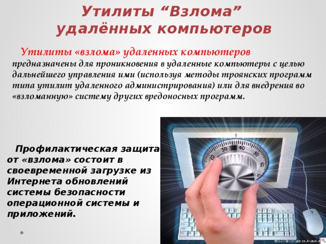 Утилиты “Взлома” удалённых компьютеров  Утилиты «взлома» удаленных компьютеров предназначены для проникновения в удаленные компьютеры с целью дальнейшего управления ими (используя методы троянских программ типа утилит удаленного администрирования) или для внедрения во «взломанную» систему других вредоносных программ.  Профилактическая защита от «взлома» состоит в своевременной загрузке из Интернета обновлений системы безопасности операционной системы и приложений.  