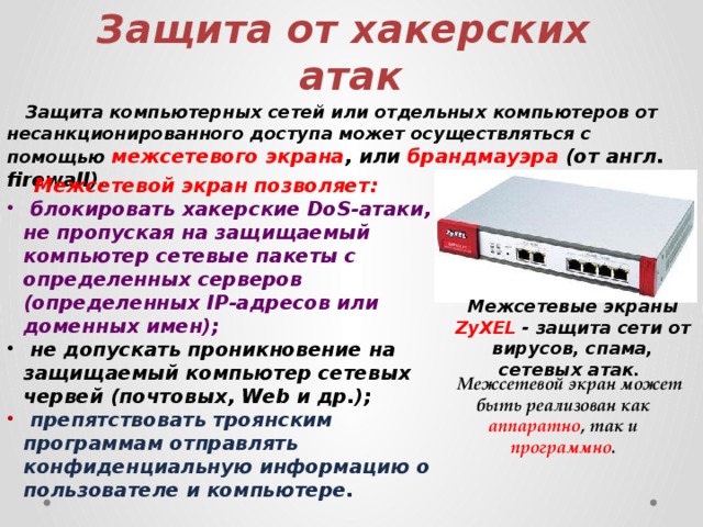 Защита от хакерских атак  Защита компьютерных сетей или отдельных компьютеров от несанкционированного доступа может осуществляться с помощью межсетевого экрана , или брандмауэра (от англ. firewall).  Межсетевой экран позволяет:  блокировать хакерские DoS-атаки, не пропуская на защищаемый компьютер сетевые пакеты с определенных серверов (определенных IP-адресов или доменных имен);  не допускать проникновение на защищаемый компьютер сетевых червей (почтовых, Web и др.);  препятствовать троянским программам отправлять конфиденциальную информацию о пользователе и компьютере. Межсетевые экраны ZyXEL - защита сети от вирусов, спама, сетевых атак.  Межсетевой экран может быть реализован как аппаратно , так и программно . 