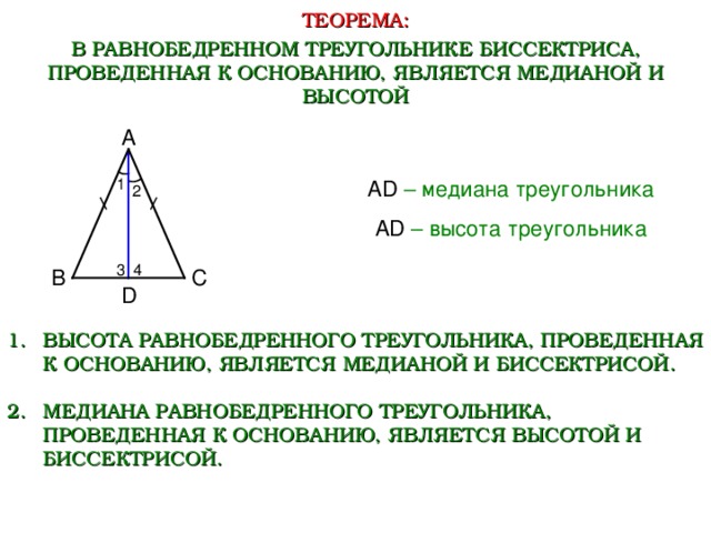 ТЕОРЕМА: В РАВНОБЕДРЕННОМ ТРЕУГОЛЬНИКЕ БИССЕКТРИСА, ПРОВЕДЕННАЯ К ОСНОВАНИЮ, ЯВЛЯЕТСЯ МЕДИАНОЙ И ВЫСОТОЙ А 1 AD  – медиана треугольника 2 AD  – высота треугольника 3 4 В С D ВЫСОТА РАВНОБЕДРЕННОГО ТРЕУГОЛЬНИКА, ПРОВЕДЕННАЯ К ОСНОВАНИЮ, ЯВЛЯЕТСЯ МЕДИАНОЙ И БИССЕКТРИСОЙ.  МЕДИАНА РАВНОБЕДРЕННОГО ТРЕУГОЛЬНИКА, ПРОВЕДЕННАЯ К ОСНОВАНИЮ, ЯВЛЯЕТСЯ ВЫСОТОЙ И БИССЕКТРИСОЙ.  