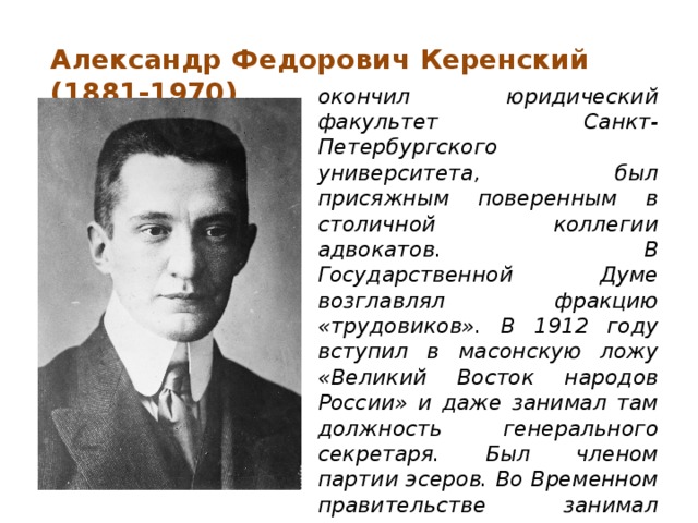 Александр Федорович Керенский (1881-1970) окончил юридический факультет Санкт-Петербургского университета, был присяжным поверенным в столичной коллегии адвокатов. В Государственной Думе возглавлял фракцию «трудовиков». В 1912 году вступил в масонскую ложу «Великий Восток народов России» и даже занимал там должность генерального секретаря. Был членом партии эсеров. Во Временном правительстве занимал сначала пост министра юстиции, затем военного и морского министра, и наконец возглавил его, сменив Г.Е. Львова.    