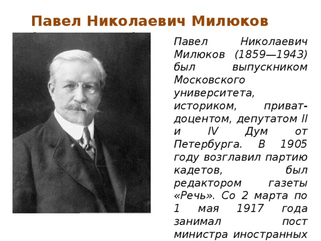 Павел Николаевич Милюков (1859—1943)   Павел Николаевич Милюков (1859—1943) был выпускником Московского университета, историком, приват-доцентом, депутатом II и IV Дум от Петербурга. В 1905 году возглавил партию кадетов, был редактором газеты «Речь». Со 2 марта по 1 мая 1917 года занимал пост министра иностранных дел Временного правительства.    