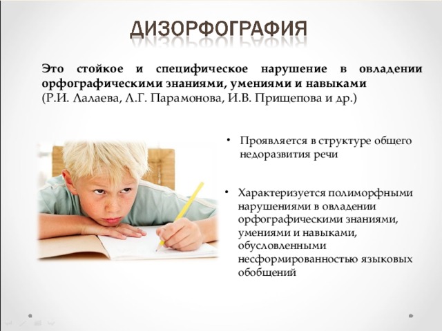 Это стойкое и специфическое нарушение в овладении орфографическими знаниями, умениями и навыками (Р.И. Лалаева, Л.Г. Парамонова, И.В. Прищепова и др.) Проявляется в структуре общего недоразвития речи Характеризуется полиморфными нарушениями в овладении орфографическими знаниями, умениями и навыками, обусловленными несформированностью языковых обобщений 