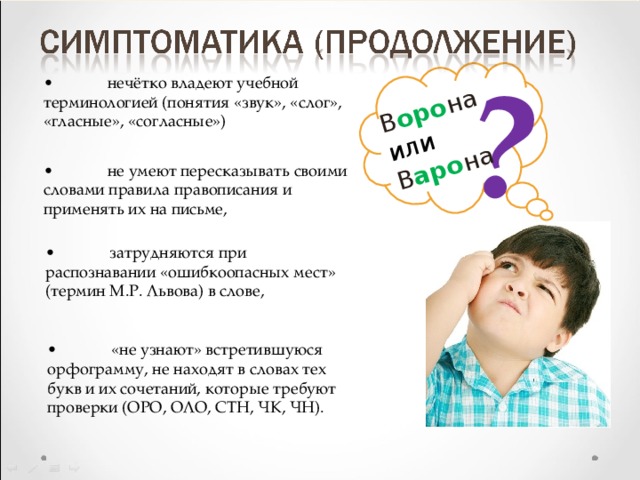 ? В оро на или В аро на •  нечётко владеют учебной терминологией (понятия «звук», «слог», «гласные», «согласные») •  не умеют пересказывать своими словами правила правописания и применять их на письме, •  затрудняются при распознавании «ошибкоопасных мест» (термин М.Р. Львова) в слове, •  «не узнают» встретившуюся орфограмму, не находят в словах тех букв и их сочетаний, которые требуют проверки (ОРО, ОЛО, СТН, ЧК, ЧН). 