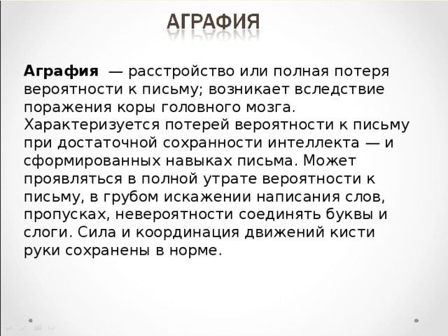 Аграфия   — расстройство или полная потеря вероятности к письму; возникает вследствие поражения коры головного мозга. Характеризуется потерей вероятности к письму при достаточной сохранности интеллекта — и сформированных навыках письма. Может проявляться в полной утрате вероятности к письму, в грубом искажении написания слов, пропусках, невероятности соединять буквы и слоги. Сила и координация движений кисти руки сохранены в норме. 