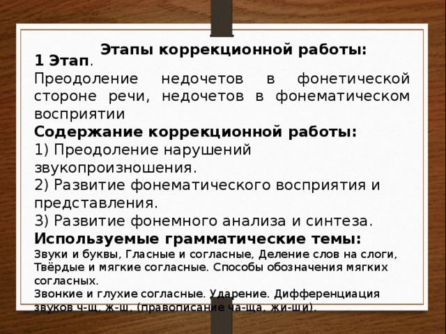 Этапы коррекционной работы: 1 Этап . Преодоление недочетов в фонетической стороне речи, недочетов в фонематическом восприятии Содержание коррекционной работы: 1) Преодоление нарушений звукопроизношения. 2) Развитие фонематического восприятия и представления. 3) Развитие фонемного анализа и синтеза. Используемые грамматические темы: Звуки и буквы, Гласные и согласные, Деление слов на слоги, Твёрдые и мягкие согласные. Способы обозначения мягких согласных. Звонкие и глухие согласные. Ударение. Дифференциация звуков ч-щ, ж-ш, (правописание ча-ща, жи-ши). 