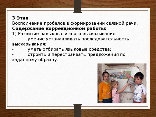 3 Этап . Восполнение пробелов в формировании связной речи. Содержание коррекционной работы: 1) Развитие навыков связного высказывания: -  умение устанавливать последовательность высказывания; -  уметь отбирать языковые средства; -  строить и перестраивать предложения по заданному образцу.   