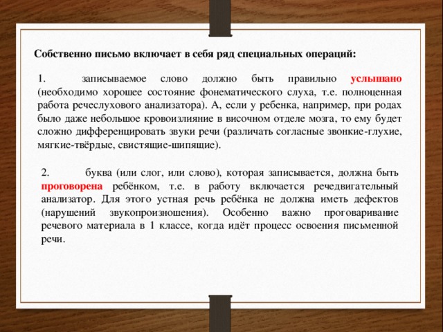 Собственно письмо включает в себя ряд специальных операций: 1.  записываемое слово должно быть правильно услышано (необходимо хорошее состояние фонематического слуха, т.е. полноценная работа речеслухового анализатора). А, если у ребенка, например, при родах было даже небольшое кровоизлияние в височном отделе мозга, то ему будет сложно дифференцировать звуки речи (различать согласные звонкие-глухие, мягкие-твёрдые, свистящие-шипящие). 2.  буква (или слог, или слово), которая записывается, должна быть проговорена ребёнком, т.е. в работу включается речедвигательный анализатор. Для этого устная речь ребёнка не должна иметь дефектов (нарушений звукопроизношения). Особенно важно проговаривание речевого материала в 1 классе, когда идёт процесс освоения письменной речи. 