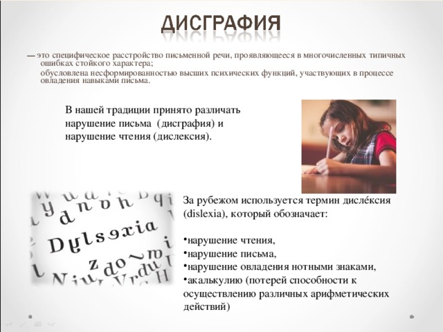 — это специфическое расстройство письменной речи, проявляющееся в многочисленных типичных ошибках стойкого характера;  обусловлена несформированностью высших психических функций, участвующих в процессе овладения навыками письма. В нашей традиции принято различать нарушение письма (дисграфия) и нарушение чтения (дислексия). За рубежом используется термин дисл é ксия (dislexia), который обозначает: нарушение чтения, нарушение письма, нарушение овладения нотными знаками, акалькулию (потерей способности к осуществлению различных арифметических действий)    