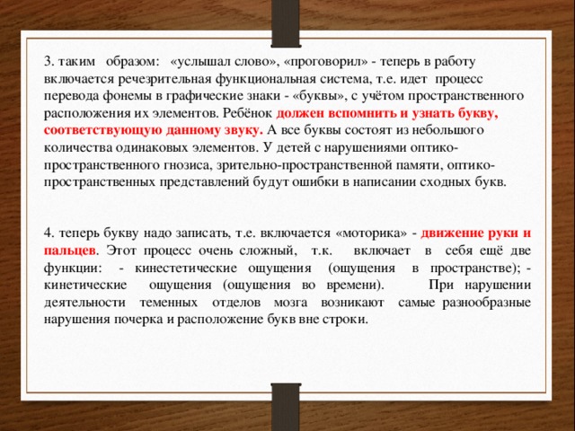 3. таким образом: «услышал слово», «проговорил» - теперь в работу включается речезрительная функциональная система, т.е. идет процесс перевода фонемы в графические знаки - «буквы», с учётом пространственного расположения их элементов. Ребёнок должен вспомнить и узнать букву, соответствующую данному звуку. А все буквы состоят из небольшого количества одинаковых элементов. У детей с нарушениями оптико-пространственного гнозиса, зрительно-пространственной памяти, оптико-пространственных представлений будут ошибки в написании сходных букв. 4. теперь букву надо записать, т.е. включается «моторика» - движение руки и пальцев . Этот процесс очень сложный, т.к. включает в себя ещё две функции: - кинестетические ощущения (ощущения в пространстве); - кинетические ощущения (ощущения во времени). При нарушении деятельности теменных отделов мозга возникают самые разнообразные нарушения почерка и расположение букв вне строки. 