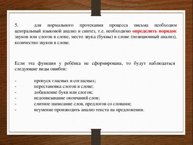 5.  для нормального протекания процесса письма необходим центральный языковой анализ и синтез, т.е. необходимо определить noрядок звуков или слогов в слове, место звука (буквы) в слове (позиционный анализ), количество звуков в слове. Если эта функция у ребёнка не сформирована, то будут наблюдаться следующие виды ошибок: -  пропуск гласных и согласных; -  перестановка слогов в слове; -  добавление букв или слогов; -  недописывание окончаний слов; -  слитное написание слов, предлогов со словами; -  неумение производить анализ текста на предложения. 