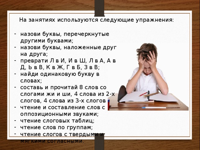 На занятиях используются следующие упражнения: назови буквы, перечеркнутые другими буквами; назови буквы, наложенные друг на друга; преврати Л в И, И в Ш, Л в А, А в Д, Ь в В, К в Ж, Г в Б, З в В; найди одинаковую букву в словах; составь и прочитай 8 слов со слогами жи и ши, 4 слова из 2-х слогов, 4 слова из 3-х слогов чтение и составление слов с оппозиционными звуками; чтение слоговых таблиц; чтение слов по группам; чтение слогов с твердыми и мягкими согласными. 