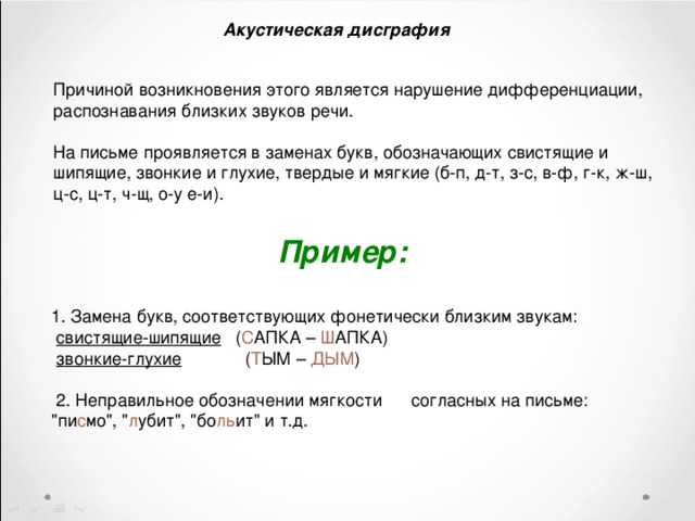 Акустическая дисграфия Причиной возникновения этого является нарушение дифференциации, распознавания близких звуков речи. На письме проявляется в заменах букв, обозначающих свистящие и шипящие, звонкие и глухие, твердые и мягкие (б-п, д-т, з-с, в-ф, г-к, ж-ш, ц-с, ц-т, ч-щ, о-у е-и).  Пример:   1. Замена букв, соответствующих фонетически близким звукам:  свистящие-шипящие ( С АПКА – Ш АПКА)  звонкие-глухие ( Т ЫМ – ДЫМ )  2. Неправильное обозначении мягкости согласных на письме:  