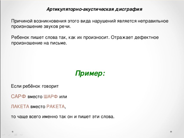 Артикуляторно-акустическая дисграфия Причиной возникновения этого вида нарушений является неправильное произношение звуков речи. Ребенок пишет слова так, как их произносит. Отражает дефектное произношение на письме. Пример:    Если ребёнок говорит  САРФ вместо ШАРФ или  ЛАКЕТА вместо РАКЕТА ,  то чаще всего именно так он и пишет эти слова. 