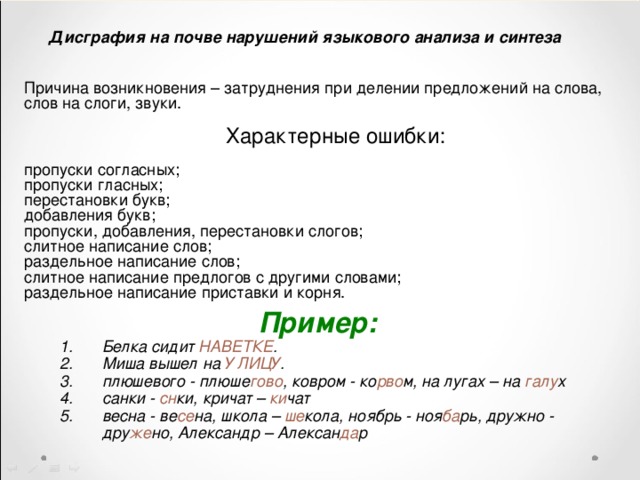 Дисграфия на почве нарушений языкового анализа и синтеза Причина возникновения – затруднения при делении предложений на слова, слов на слоги, звуки.  Характерные ошибки:  пропуски согласных; пропуски гласных; перестановки букв; добавления букв; пропуски, добавления, перестановки слогов; слитное написание слов; раздельное написание слов; слитное написание предлогов с другими словами; раздельное написание приставки и корня. Пример: Белка сидит НАВЕТКЕ . Миша вышел на У ЛИЦУ . плюшевого - плюше гово , ковром - ко рво м, на лугах – на галу х санки - сн ки, кричат – ки чат весна - ве се на, школа – ше кола, ноябрь - ноя ба рь, дружно - дру же но, Александр – Алексан да р 