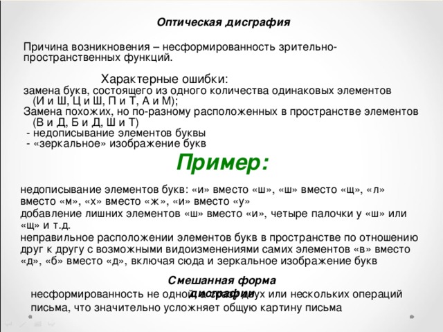 Оптическая дисграфия Причина возникновения – несформированность зрительно-пространственных функций.  Характерные ошибки: замена букв, состоящего из одного количества одинаковых элементов  (И и Ш, Ц и Ш, П и Т, А и М); Замена похожих, но по-разному расположенных в пространстве элементов  (В и Д, Б и Д, Ш и Т)  - недописывание элементов буквы  - «зеркальное» изображение букв Пример:  недописывание элементов букв: «и» вместо «ш», «ш» вместо «щ», «л» вместо «м», «х» вместо «ж», «и» вместо «у» добавление лишних элементов «ш» вместо «и», четыре палочки у «ш» или «щ» и т.д. неправильное расположении элементов букв в пространстве по отношению друг к другу с возможными видоизменениями самих элементов «в» вместо «д», «б» вместо «д», включая сюда и зеркальное изображение букв Смешанная форма дисграфии несформированность не одной, а сразу двух или нескольких операций письма, что значительно усложняет общую картину письма 