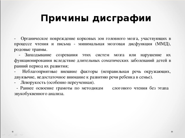 Причины дисграфии - Органическое повреждение корковых зон головного мозга, участвующих в процессе чтения и письма - минимальная мозговая дисфункция (ММД), родовые травмы.  - Запаздывание созревания этих систем мозга или нарушение их функционирования вследствие длительных соматических заболеваний детей в ранний период их развития; - Неблагоприятные внешние факторы (неправильная речь окружающих, двуязычие, недостаточное внимание к развитию речи ребенка в семье). - Леворукость (особенно переученная).  - Раннее освоение грамоты по методикам слогового чтения без этапа звукобуквенного анализа. 