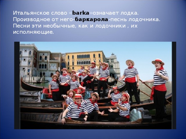 Итальянское слово « barka »означает лодка. Производное от него- баркарола -песнь лодочника. Песни эти необычные, как и лодочники , их исполняющие. 