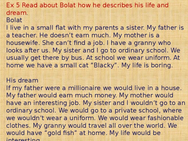 Ex 5 Read about Bolat how he describes his life and dream .  Bolat  I live in a small flat with my parents a sister. My father is a teacher. He doesn’t earn much. My mother is a housewife. She can’t find a job. I have a granny who looks after us. My sister and I go to ordinary school. We usually get there by bus. At school we wear uniform. At home we have a small cat “Blacky”. My life is boring.   His dream  If my father were a millionaire we would live in a house. My father would earn much money. My mother would have an interesting job. My sister and I wouldn’t go to an ordinary school. We would go to a private school, where we wouldn’t wear a uniform. We would wear fashionable clothes. My granny would travel all over the world. We would have “gold fish” at home. My life would be interesting.    
