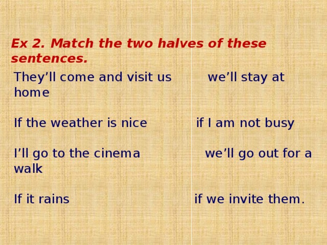  Ex 2 . Match the two halves of these sentences . They’ll come and visit us we’ll stay at home  If the weather is nice  if I am not busy  I’ll go to the cinema we’ll go out for a walk  If it rains if we invite them. 