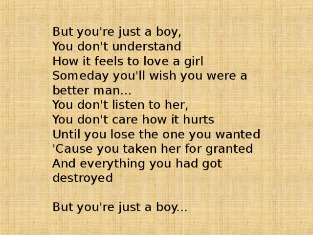 But you're just a boy,   You don't understand   How it feels to love a girl   Someday you'll wish you were a better man...   You don't listen to her,   You don't care how it hurts   Until you lose the one you wanted   'Cause you taken her for granted   And everything you had got destroyed    But you're just a boy... 