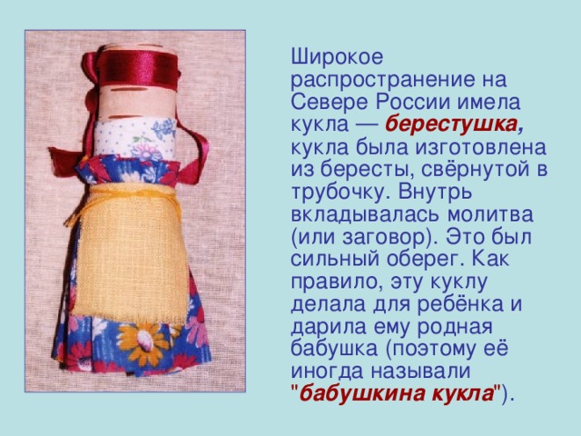   Широкое распространение на Севере России имела кукла — берестушка , кукла была изготовлена из бересты, свёрнутой в трубочку. Внутрь вкладывалась молитва (или заговор). Это был сильный оберег. Как правило, эту куклу делала для ребёнка и дарила ему родная бабушка (поэтому её иногда называли  