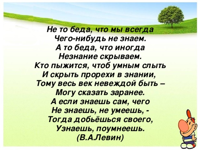Не то беда, что мы всегда  Чего-нибудь не знаем.  А то беда, что иногда  Незнание скрываем.  Кто пыжится, чтоб умным слыть  И скрыть прорехи в знании,  Тому весь век невеждой быть –  Могу сказать заранее.  А если знаешь сам, чего  Не знаешь, не умеешь, -  Тогда добьёшься своего,  Узнаешь, поумнеешь.  (В.А.Левин) 