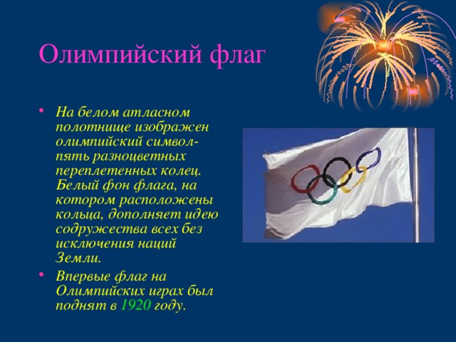 Олимпийский флаг На белом атласном полотнище изображен олимпийский символ- пять разноцветных переплетенных колец. Белый фон флага, на котором расположены кольца, дополняет идею содружества всех без исключения наций Земли. Впервые флаг на Олимпийских играх был  поднят в  1920  году.  