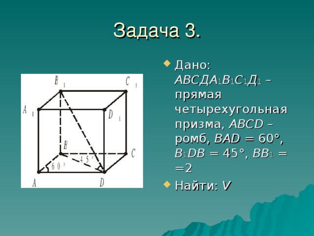 Дано: AВСДА 1 В 1 С 1 Д 1 – прямая четырехугольная призма, ABCD – ромб, BAD = 60°,  B 1 DB = 45°, BB 1 = =2 Найти: V 