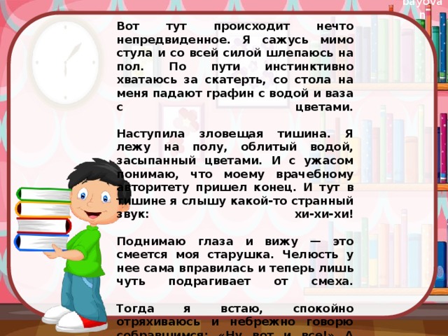 Вот тут происходит нечто непредвиденное. Я сажусь мимо стула и со всей силой шлепаюсь на пол. По пути инстинктивно хватаюсь за скатерть, со стола на меня падают графин с водой и ваза с цветами.   Наступила зловещая тишина. Я лежу на полу, облитый водой, засыпанный цветами. И с ужасом понимаю, что моему врачебному авторитету пришел конец. И тут в тишине я слышу какой-то странный звук: хи-хи-хи!   Поднимаю глаза и вижу — это смеется моя старушка. Челюсть у нее сама вправилась и теперь лишь чуть подрагивает от смеха.   Тогда я встаю, спокойно отряхиваюсь и небрежно говорю собравшимся: «Ну вот и все!» А потом во врачебном журнале, в графе «проведенное лечение», я записал только одно слово — «рассмешил». 