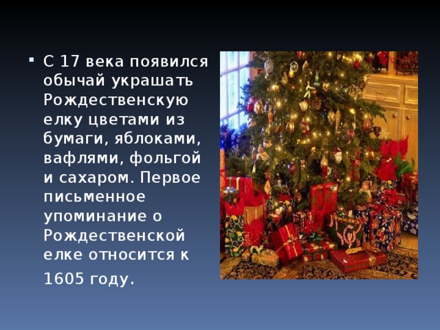 С 17 века появился обычай украшать Рождественскую елку цветами из бумаги, яблоками, вафлями, фольгой и сахаром. Первое письменное упоминание о Рождественской елке относится к 1605 году .  