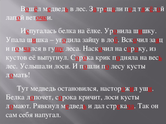  В о ш ё л м е двед ь в лес. З а тр е щ а ли п о д т я ж ё л о й лап о й вет очк и.  И с пугалась белка на ёлке. Ур о нила ш и шку. Упала ш и шка – уг о дила зайцу в ло б . Вск о чил за я ц и п о м ча лся в гу щу леса. Наск о чил на с о р о ку, из кустов её выпугнул. С о р о ка крик п о дняла на вес ь лес. Услышали лоси. И п о шли п о лесу кусты л о мать!  Тут медведь остановился, настор о ж и л уш и . Белка л о почет, с о рока кричит, лоси кусты л о мают. Рявкнул м е двед ь и дал стр е ка ча . Так он сам себя напугал. 