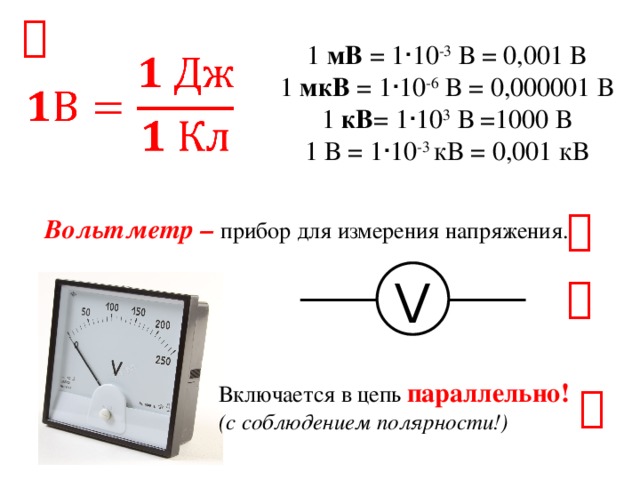  1 мВ = 1 · 10 -3 В = 0,001 В 1 мкВ = 1 · 10 -6 В = 0,000001 В 1 кВ = 1 · 10 3 В =1000 В 1 В = 1 · 10 -3 кВ = 0,001 кВ    Вольтметр – прибор для измерения напряжения. V  Включается в цепь параллельно! (с соблюдением полярности!)  
