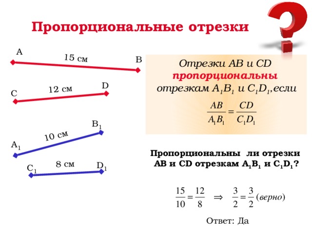 15 cм 12 cм 10 cм 8 cм Пропорциональные отрезки А В Отрезки АВ и СD пропорциональны отрезкам А 1 В 1 и С 1 D 1 ,если    D С В 1 А 1 Пропорциональны ли отрезки АВ и СD отрезкам А 1 В 1 и С 1 D 1 ? D 1 С 1 Ответ: Да 