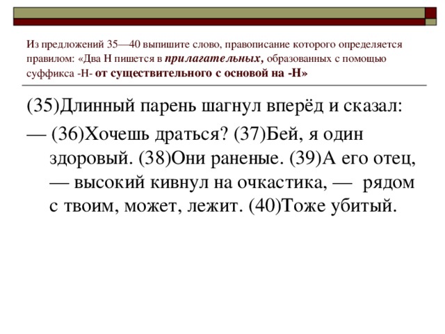 Из предложений 35––40 выпишите слово, правописание которого определяется правилом: «Два Н пишется в прилагательных, образованных с помощью суффикса -Н- от существительного с основой на -Н» (35)Длинный парень шагнул вперёд и сказал: ––  (36)Хочешь драться? (37)Бей, я один здоровый. (38)Они раненые. (39)А его отец, –– высокий кивнул на очкастика, ––  рядом с твоим, может, лежит. (40)Тоже убитый.