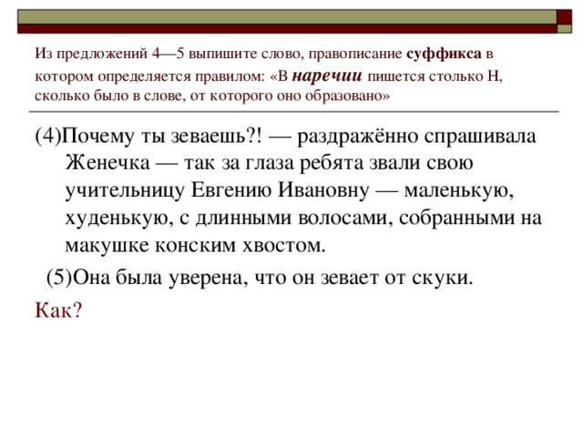 Из предложений 4––5 выпишите слово, правописание суффикса в котором определяется правилом: «В наречии пишется столько Н, сколько было в слове, от которого оно образовано» (4)Почему ты зеваешь?! –– раздражённо спрашивала Женечка –– так за глаза ребята звали свою учительницу Евгению Ивановну –– маленькую, худенькую, с длинными волосами, собранными на макушке конским хвостом.  (5)Она была уверена, что он зевает от скуки. Как?